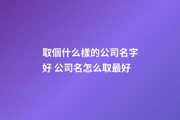 取個什么樣的公司名字好 公司名怎么取最好